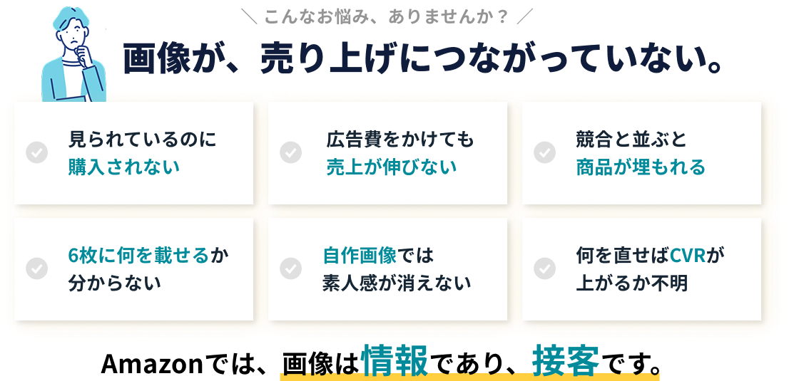 こんなお悩み、ありませんか？ 画像が、売り上げにつながっていない。見られているのに購入されない／広告費をかけても売上が伸びない／競合と並ぶと商品が埋もれる／7枚に何を載せるか分からない／自作画像では素人感が消えない／何を直せばCVRが上がるか不明 Amazonでは、画像は情報であり、接客です。